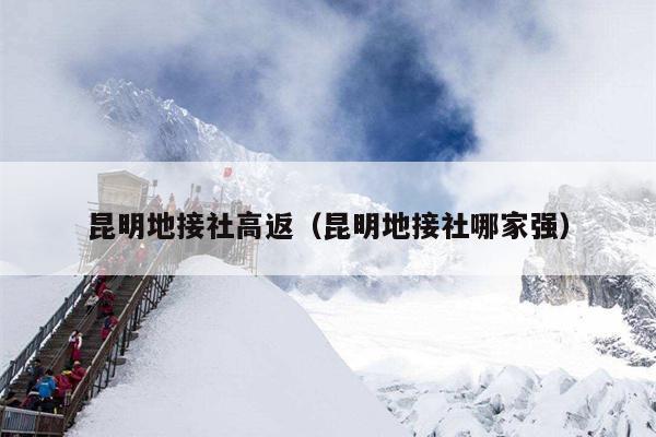 昆明地接社高返（昆明地接社哪家强）