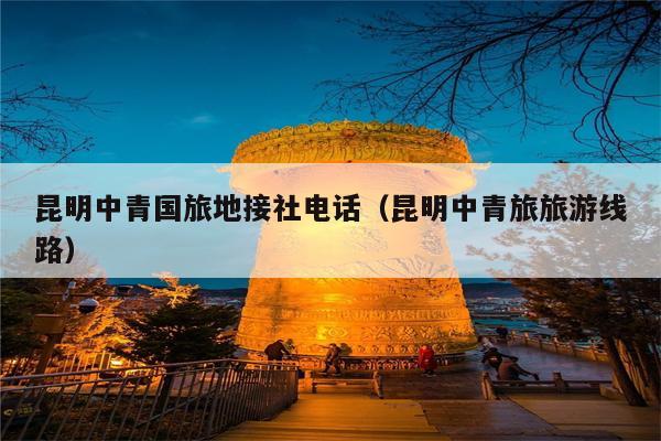 昆明中青国旅地接社电话（昆明中青旅旅游线路）