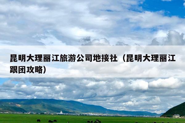 昆明大理丽江旅游公司地接社（昆明大理丽江跟团攻略）