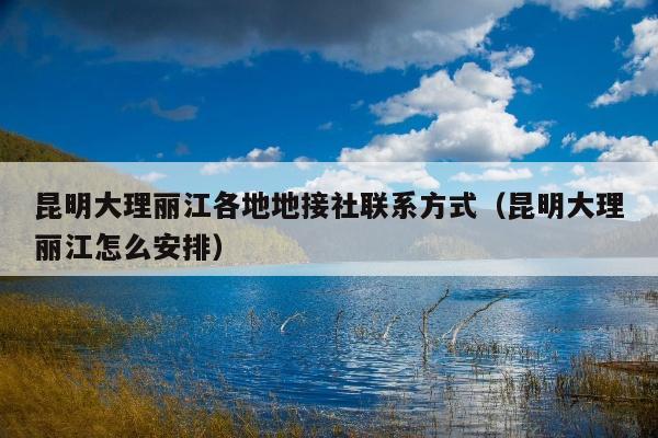 昆明大理丽江各地地接社联系方式（昆明大理丽江怎么安排）