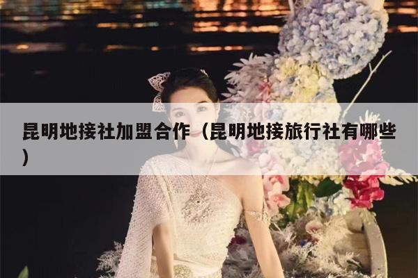 昆明地接社加盟合作（昆明地接旅行社有哪些）