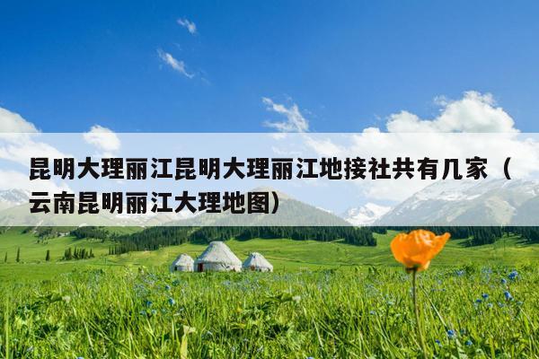 昆明大理丽江昆明大理丽江地接社共有几家（云南昆明丽江大理地图）