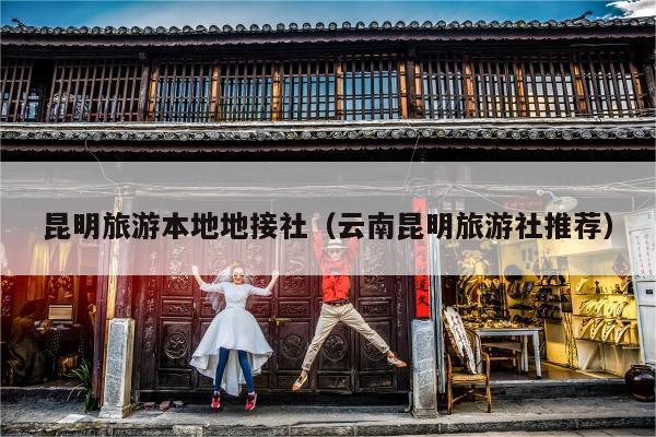 昆明旅游本地地接社（云南昆明旅游社推荐）