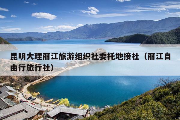 昆明大理丽江旅游组织社委托地接社（丽江自由行旅行社）