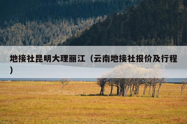地接社昆明大理丽江（云南地接社报价及行程）