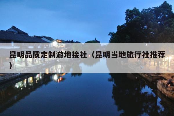 昆明品质定制游地接社（昆明当地旅行社推荐）