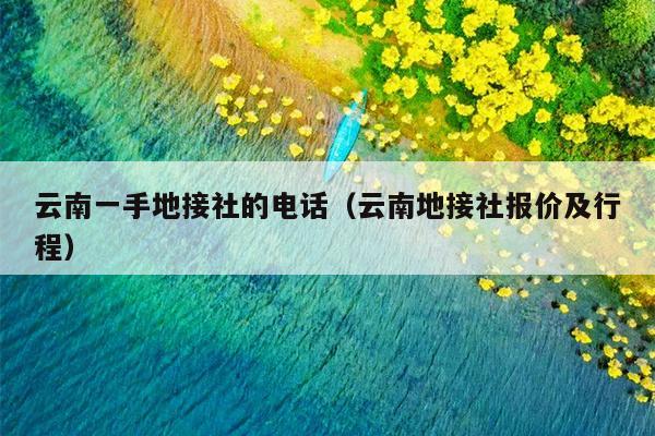 云南一手地接社的电话（云南地接社报价及行程）