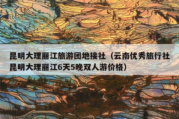 昆明大理丽江旅游团地接社（云南优秀旅行社昆明大理丽江6天5晚双人游价格）