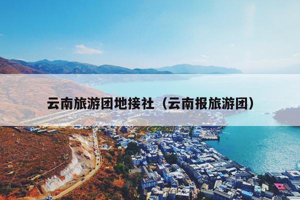 云南旅游团地接社（云南报旅游团）