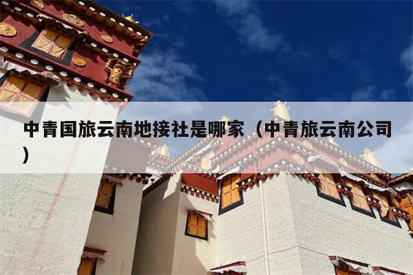 中青国旅云南地接社是哪家（中青旅云南公司）