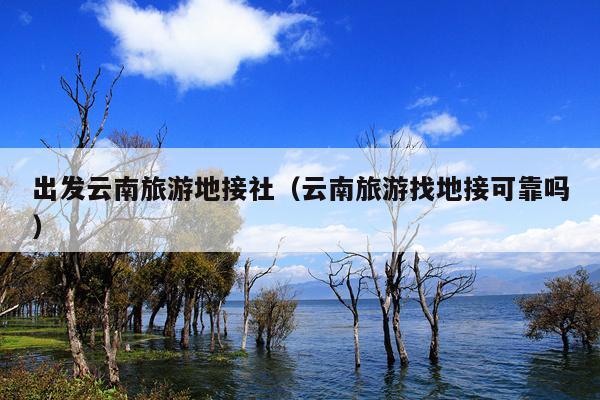 出发云南旅游地接社（云南旅游找地接可靠吗）