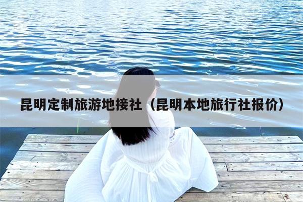 昆明定制旅游地接社（昆明本地旅行社报价）