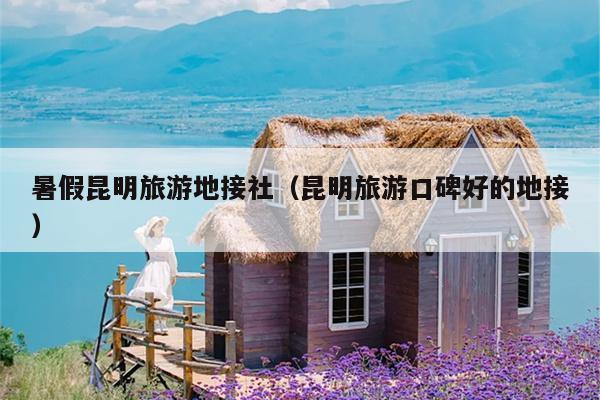 暑假昆明旅游地接社（昆明旅游口碑好的地接）