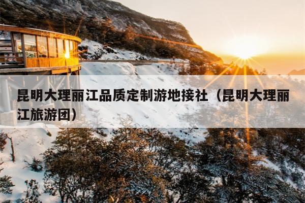 昆明大理丽江品质定制游地接社（昆明大理丽江旅游团）
