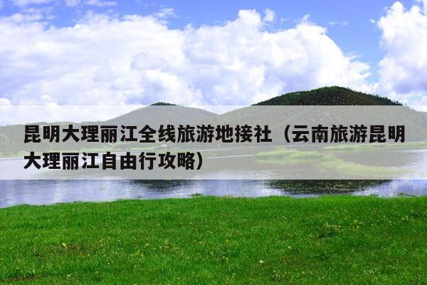昆明大理丽江全线旅游地接社（云南旅游昆明大理丽江自由行攻略）