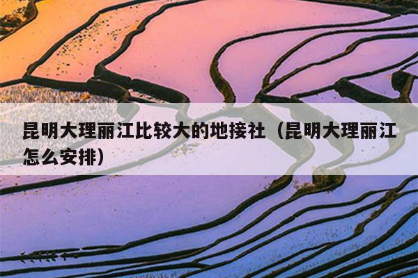 昆明大理丽江比较大的地接社（昆明大理丽江怎么安排）