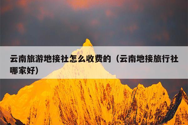 云南旅游地接社怎么收费的（云南地接旅行社哪家好）