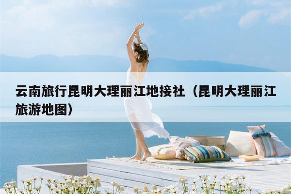 云南旅行昆明大理丽江地接社（昆明大理丽江旅游地图）