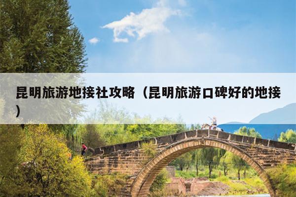 昆明旅游地接社攻略（昆明旅游口碑好的地接）