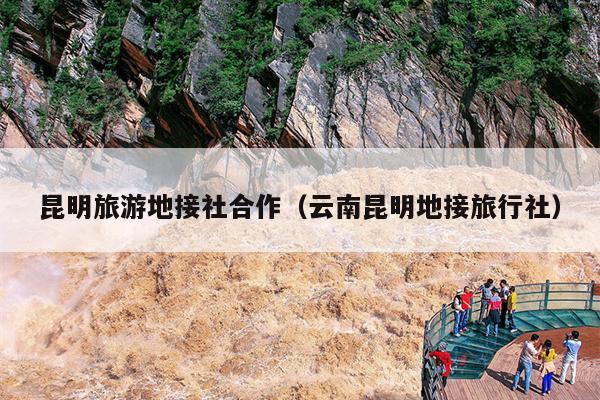 昆明旅游地接社合作（云南昆明地接旅行社）