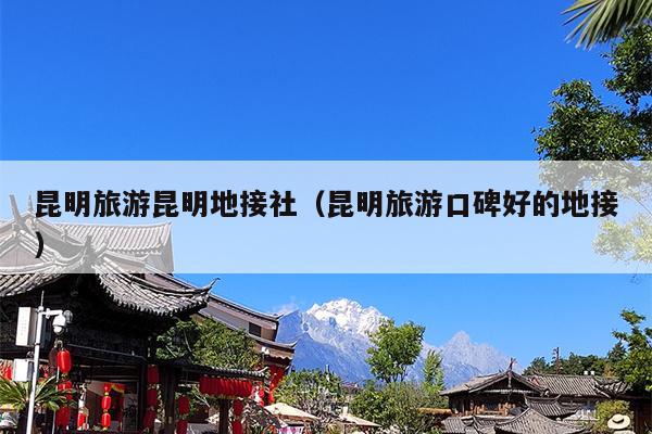 昆明旅游昆明地接社（昆明旅游口碑好的地接）