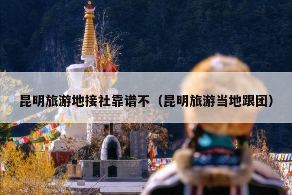 昆明旅游地接社靠谱不（昆明旅游当地跟团）