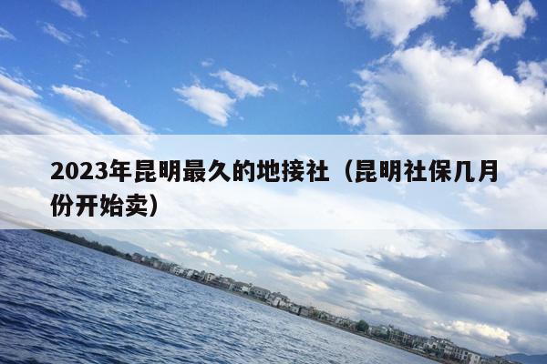 2023年昆明最久的地接社（昆明社保几月份开始卖）