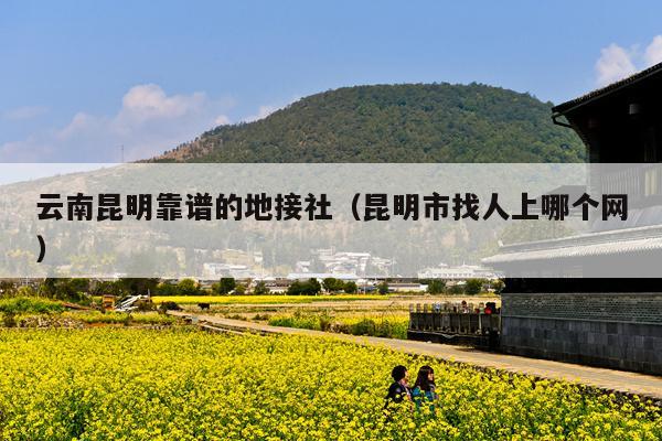 云南昆明靠谱的地接社（昆明市找人上哪个网）