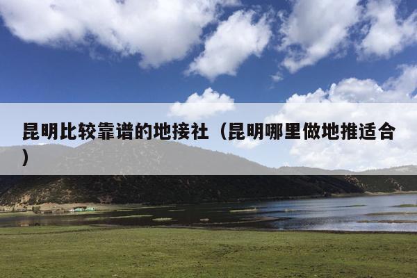 昆明比较靠谱的地接社（昆明哪里做地推适合）