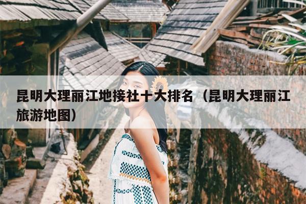 昆明大理丽江地接社十大排名（昆明大理丽江旅游地图）