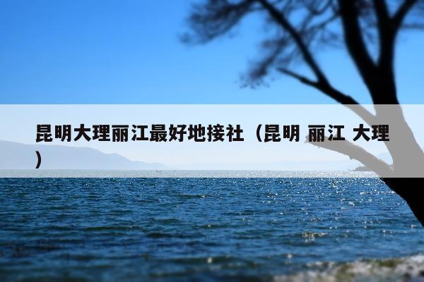 昆明大理丽江最好地接社（昆明 丽江 大理）