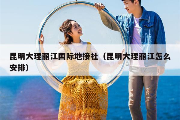 昆明大理丽江国际地接社（昆明大理丽江怎么安排）