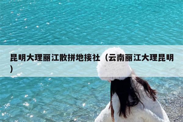 昆明大理丽江散拼地接社（云南丽江大理昆明）