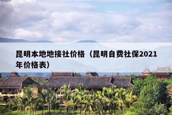 昆明本地地接社价格（昆明自费社保2021年价格表）