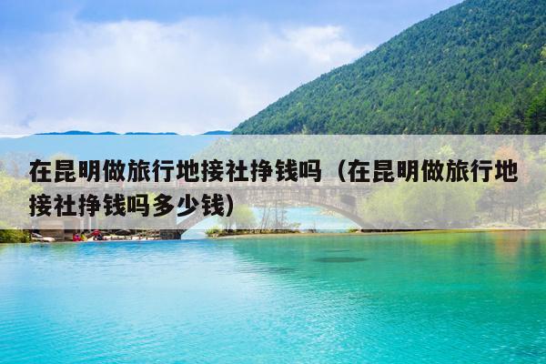 在昆明做旅行地接社挣钱吗（在昆明做旅行地接社挣钱吗多少钱）