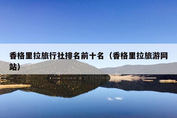 香格里拉旅行社排名前十名（香格里拉旅游网站）
