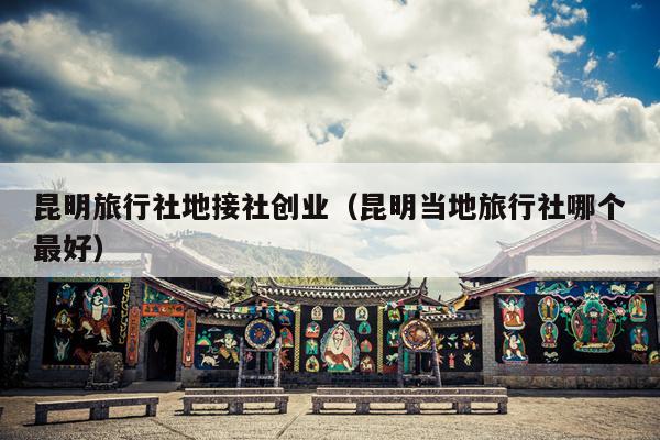昆明旅行社地接社创业（昆明当地旅行社哪个最好）