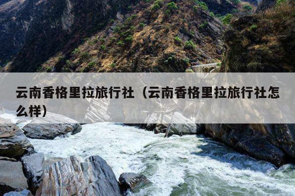 云南香格里拉旅行社（云南香格里拉旅行社怎么样）