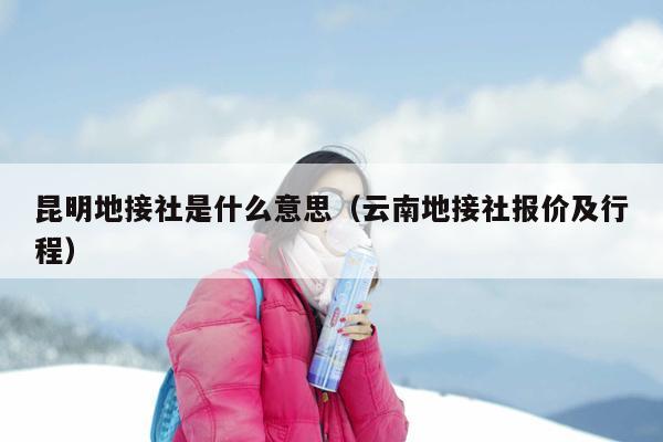 昆明地接社是什么意思（云南地接社报价及行程）