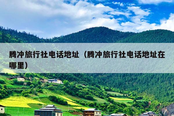腾冲旅行社电话地址（腾冲旅行社电话地址在哪里）