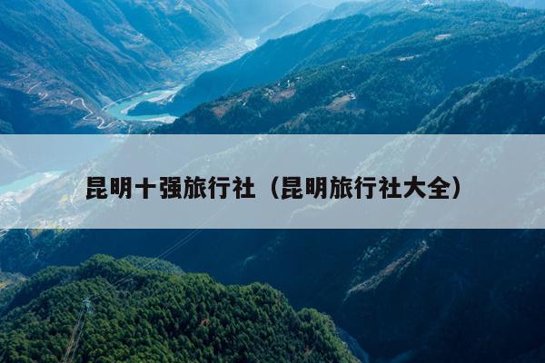 昆明十强旅行社（昆明旅行社大全）