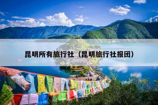 昆明所有旅行社（昆明旅行社报团）