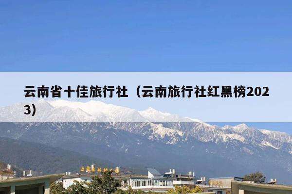 云南省十佳旅行社（云南旅行社红黑榜2023）