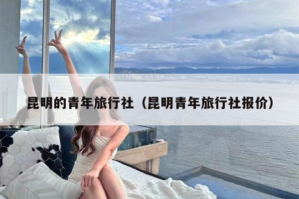 昆明的青年旅行社（昆明青年旅行社报价）