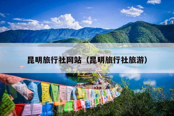 昆明旅行社网站（昆明旅行社旅游）