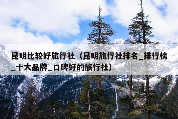 昆明比较好旅行社（昆明旅行社排名_排行榜_十大品牌_口碑好的旅行社）