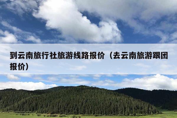 到云南旅行社旅游线路报价（去云南旅游跟团报价）