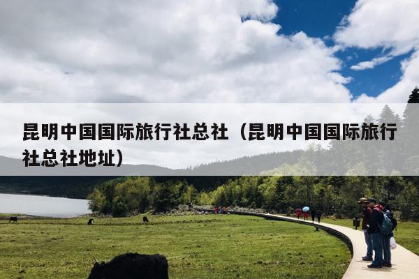 昆明中国国际旅行社总社（昆明中国国际旅行社总社地址）