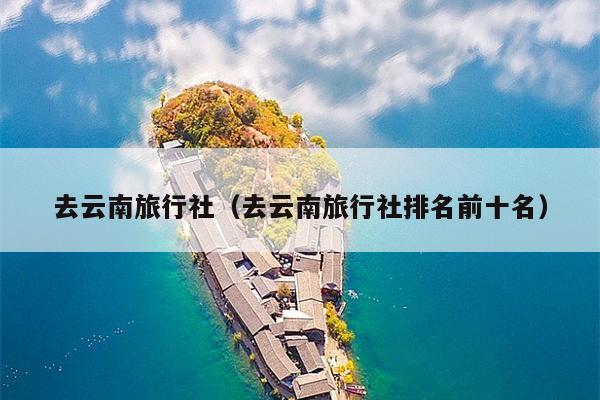 去云南旅行社（去云南旅行社排名前十名）