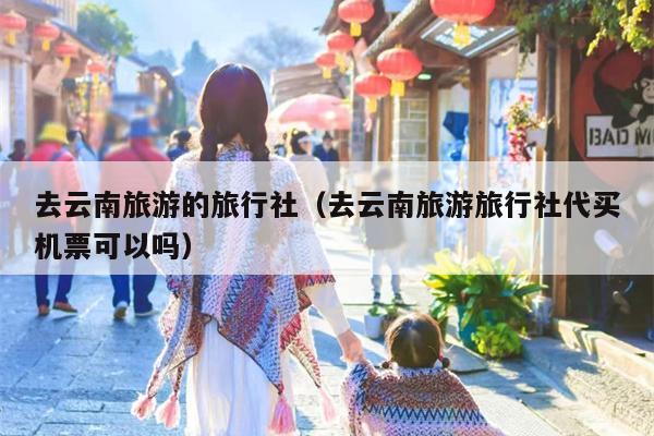 去云南旅游的旅行社（去云南旅游旅行社代买机票可以吗）